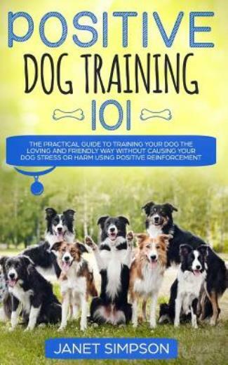 Positive Dog Training 101: The Practical Guide To Training Your Dog The Lov...